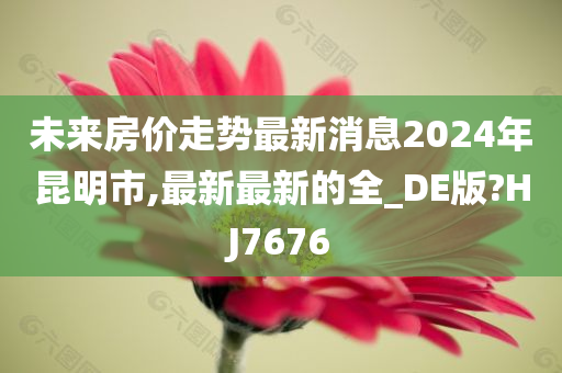 未来房价走势最新消息2024年昆明市,最新最新的全_DE版?HJ7676