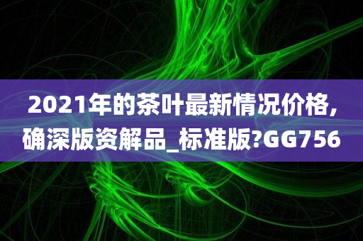 2021年的茶叶最新情况价格,确深版资解品_标准版?GG756