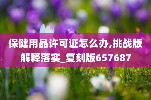 保健用品许可证怎么办,挑战版解释落实_复刻版657687