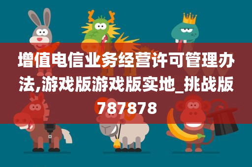 增值电信业务经营许可管理办法,游戏版游戏版实地_挑战版787878