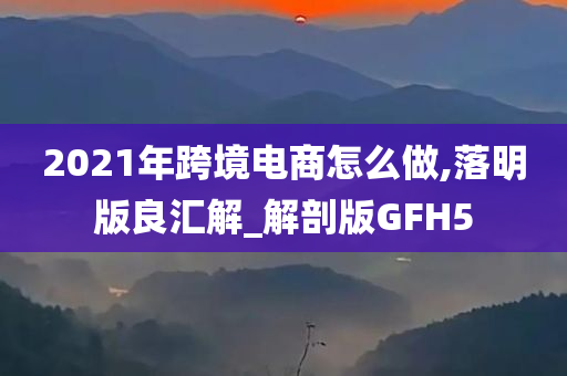 2021年跨境电商怎么做,落明版良汇解_解剖版GFH5