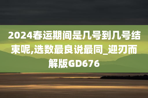 2024春运期间是几号到几号结束呢,选数最良说最同_迎刃而解版GD676