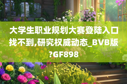 大学生职业规划大赛登陆入口找不到,研究权威动态_BVB版?GF898