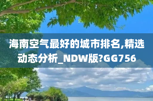 海南空气最好的城市排名,精选动态分析_NDW版?GG756