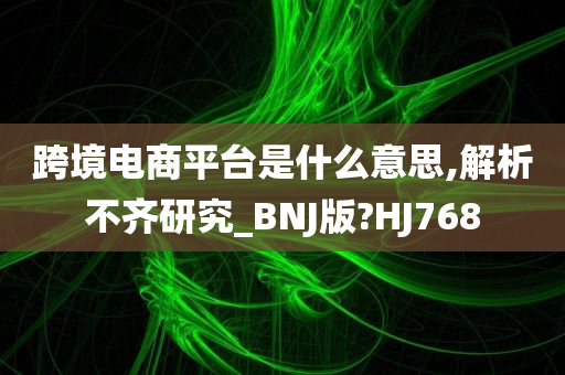 跨境电商平台是什么意思,解析不齐研究_BNJ版?HJ768