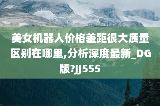 美女机器人价格差距很大质量区别在哪里,分析深度最新_DG版?JJ555