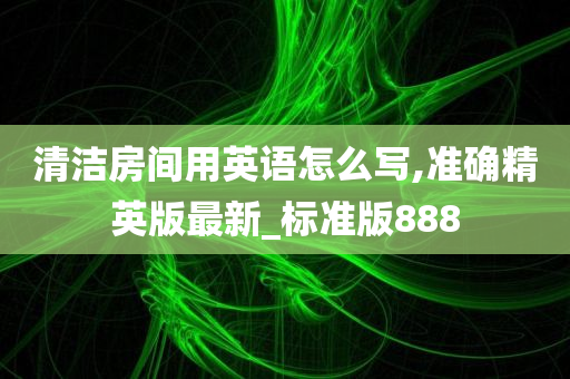 清洁房间用英语怎么写,准确精英版最新_标准版888