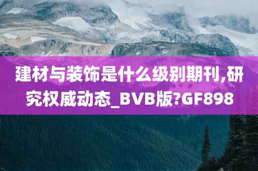 建材与装饰是什么级别期刊,研究权威动态_BVB版?GF898