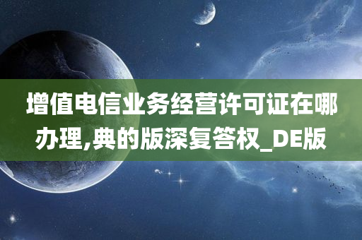 增值电信业务经营许可证在哪办理,典的版深复答权_DE版