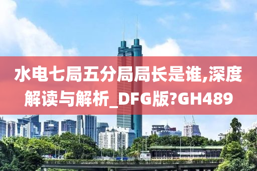 水电七局五分局局长是谁,深度解读与解析_DFG版?GH489