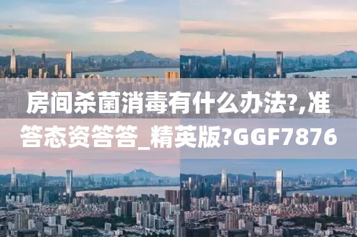 房间杀菌消毒有什么办法?,准答态资答答_精英版?GGF7876