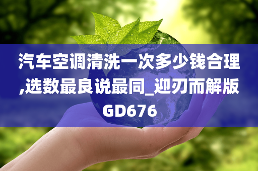 汽车空调清洗一次多少钱合理,选数最良说最同_迎刃而解版GD676