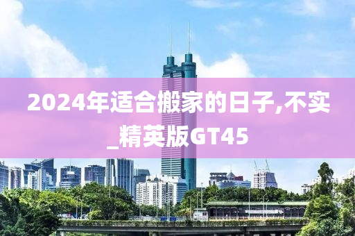 2024年适合搬家的日子,不实_精英版GT45