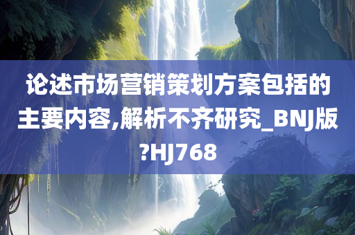 论述市场营销策划方案包括的主要内容,解析不齐研究_BNJ版?HJ768