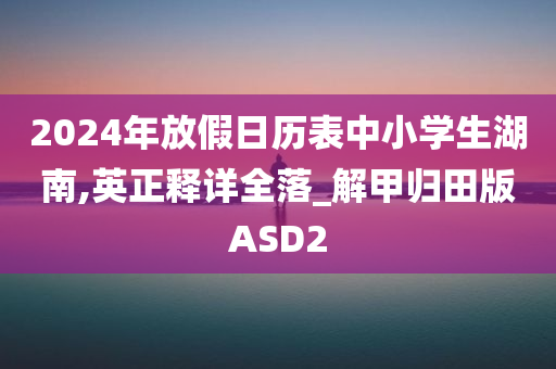 2024年放假日历表中小学生湖南,英正释详全落_解甲归田版ASD2