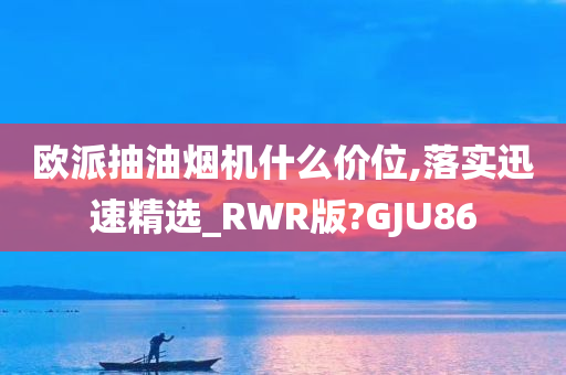 欧派抽油烟机什么价位,落实迅速精选_RWR版?GJU86