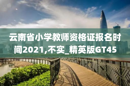 云南省小学教师资格证报名时间2021,不实_精英版GT45