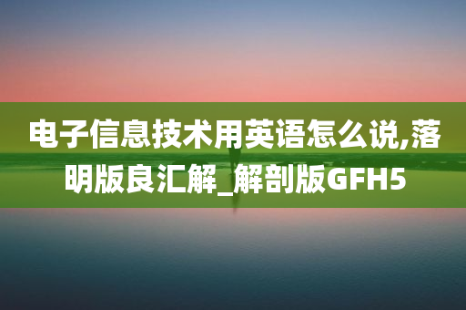 电子信息技术用英语怎么说,落明版良汇解_解剖版GFH5