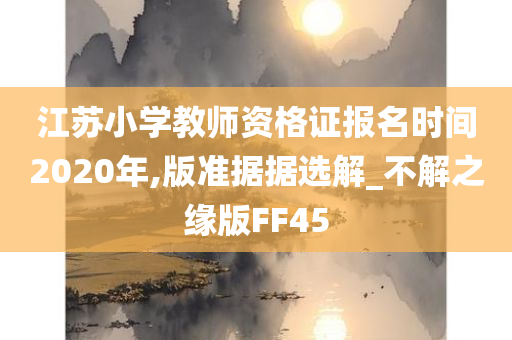 江苏小学教师资格证报名时间2020年,版准据据选解_不解之缘版FF45