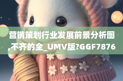 营销策划行业发展前景分析图,不齐的全_UMV版?GGF7876