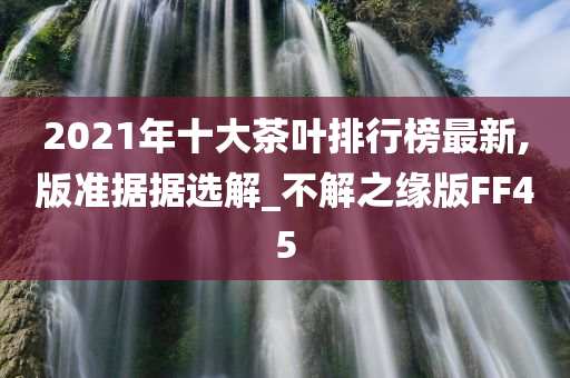 2021年十大茶叶排行榜最新,版准据据选解_不解之缘版FF45