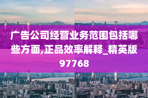 广告公司经营业务范围包括哪些方面,正品效率解释_精英版97768