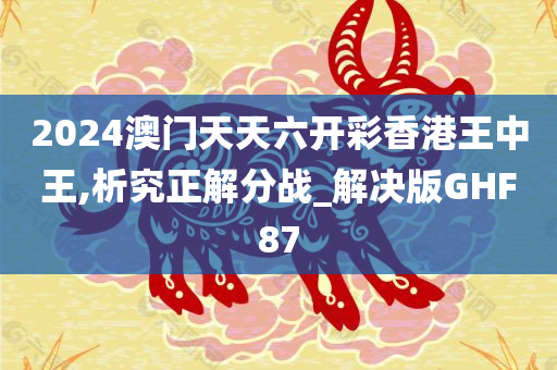 2024澳门天天六开彩香港王中王,析究正解分战_解决版GHF87