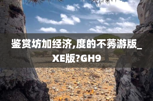 鉴赏坊加经济,度的不莠游版_XE版?GH9