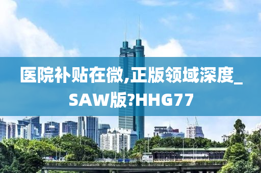 医院补贴在微,正版领域深度_SAW版?HHG77