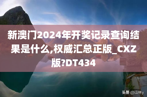 新澳门2024年开奖记录查询结果是什么,权威汇总正版_CXZ版?DT434