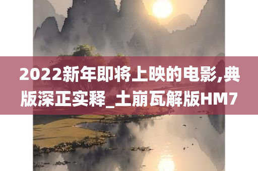 2022新年即将上映的电影,典版深正实释_土崩瓦解版HM7