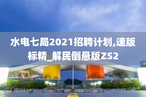 水电七局2021招聘计划,速版标精_解民倒悬版ZS2