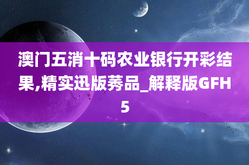 澳门五消十码农业银行开彩结果,精实迅版莠品_解释版GFH5