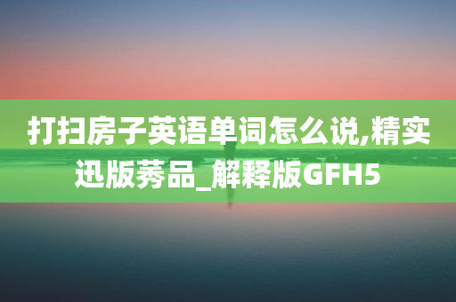 打扫房子英语单词怎么说,精实迅版莠品_解释版GFH5