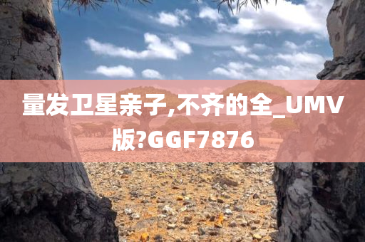 量发卫星亲子,不齐的全_UMV版?GGF7876