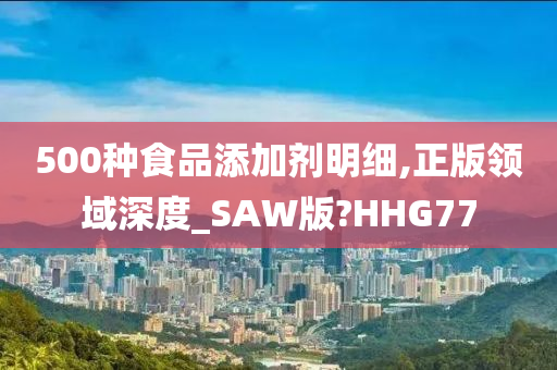 500种食品添加剂明细,正版领域深度_SAW版?HHG77