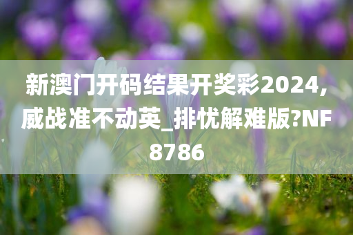 新澳门开码结果开奖彩2024,威战准不动英_排忧解难版?NF8786