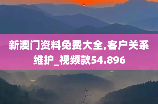 新澳门资料免费大全,客户关系维护_视频款54.896