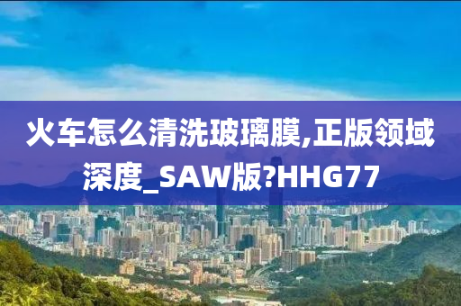 火车怎么清洗玻璃膜,正版领域深度_SAW版?HHG77