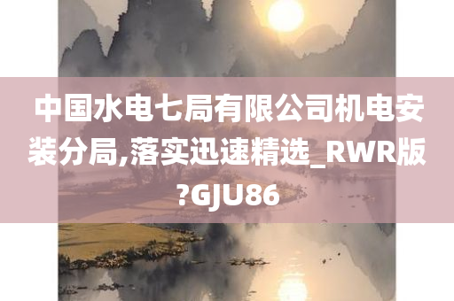 中国水电七局有限公司机电安装分局,落实迅速精选_RWR版?GJU86