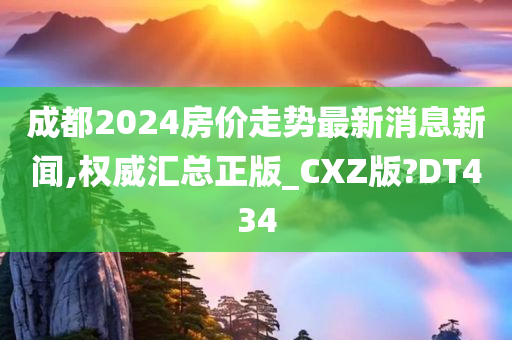 成都2024房价走势最新消息新闻,权威汇总正版_CXZ版?DT434