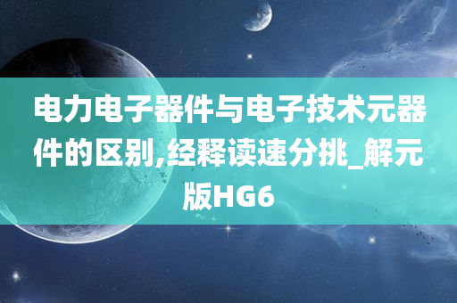 电力电子器件与电子技术元器件的区别,经释读速分挑_解元版HG6