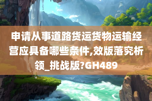 申请从事道路货运货物运输经营应具备哪些条件,效版落究析领_挑战版?GH489