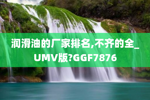 润滑油的厂家排名,不齐的全_UMV版?GGF7876