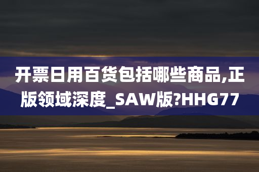 开票日用百货包括哪些商品,正版领域深度_SAW版?HHG77