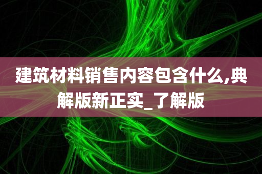 建筑材料销售内容包含什么,典解版新正实_了解版