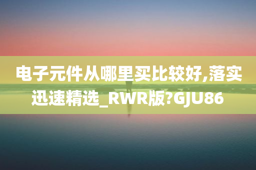 电子元件从哪里买比较好,落实迅速精选_RWR版?GJU86