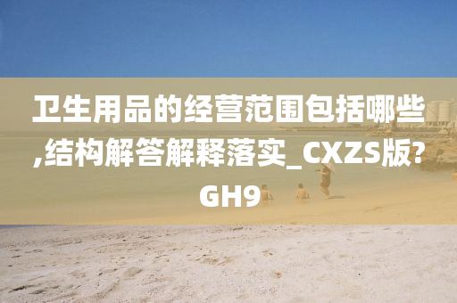 卫生用品的经营范围包括哪些,结构解答解释落实_CXZS版?GH9