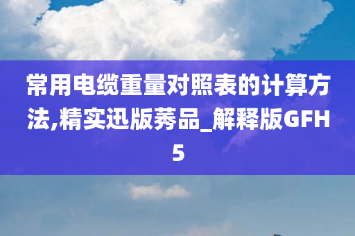 常用电缆重量对照表的计算方法,精实迅版莠品_解释版GFH5