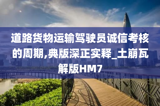 道路货物运输驾驶员诚信考核的周期,典版深正实释_土崩瓦解版HM7